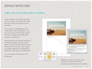 DEFAULT NOTES VIEW
Adding notes to your slides makes it a slidedoc
​There’s a little-known “Notes Page” view
that can combine an image of your slides
with your script, and any other content
you’d like.
​To the right is the default layout of the
“Notes Page” view in PowerPoint®. You
can see that the slide visual takes up the
top half of the page and the text below
defaults to a bulleted list.

​Many people don’t know that this layout is
extremely modifiable. Not only can the
Notes master be modified, but each Notes
Page itself can have text, charts, quotes,
and images added to it as separate and
additional content that’s on the slide itself.
​You can add text in Notes view or the
Notes pane.
Whatever you type in the Notes pane
will appear underneath the slide.

© Duarte, Inc. 2014

156

 