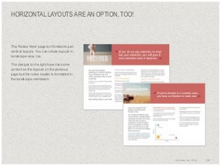 HORIZONTAL LAYOUTS ARE AN OPTION, TOO!

​The “Notes View” page isn’t limited to just
vertical layouts. You can create layouts in
landscape view, too.
​The designs to the right have the same
content as the layouts on the previous
page but the notes master is formatted in
the landscape orientation.

© Duarte, Inc. 2014

159

 