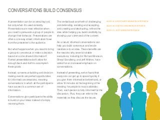 CONVERSATIONS BUILD CONSENSUS
​A presentation can be an amazing tool,
but only when it’s used correctly.
Presentations are most effective when
you need to persuade a group of people to
change their behavior. Presentations are
often a one-way street: information flows
from the presenter to the audience.
​But what happens when you need to bring
a group to consensus or make a decision
based on some shared information?
Formal presentations don’t allow for
enough back-and-forth to accomplish
these goals.
​Instead, consensus-building and decisionmaking events are perfect opportunities
for informed conversations, meaning
conversations in which all the participants
have access to a common set of
information.
​Conversations give participants the ability
to build on your ideas instead of simply
receiving them.

The verbal back-and-forth of challenging
and defending, resisting and accepting,
and creating and destructing, refines the
idea while helping you build credibility by
showing your command of the content.

SLIDE18: SIR RICHARD BRANSON INTERVIEW
SLIDE 26: SHERYL SANDBERG INTERVIEW
SLIDE 31: JEFF WEINER INTERVIEW

​As a result, informed conversations can
help you build consensus and erode
resistance to an idea. These benefits are
the reasons why several notable
executives, including Sir Richard Branson,
Sheryl Sandberg, and Jeff Weiner, have
called for an increased emphasis on
conversations.
​Instead of presenting, we’ve found that
everyone can get up to speed quickly if
you give them information beforehand, or
allow 10 minutes at the beginning of the
meeting for people to read a slidedoc.
Then, each person is fully informed for the
discussion. Plus, they can refer to the
materials as they discuss the issues.

© Duarte, Inc. 2014

16

 