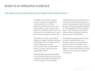 BENEFITS OF SPREADING SLIDEDOCS
One of the most powerful attributes of a slidedoc is its modular nature.

​The ability to have small, organized
chunks of content to arrange makes
creating slidedocs very efficient.
Organizing content by focusing on one
idea per page, you can mix and match
ideas to meet different reader needs. The
atomic nature of the units makes it easy to
structure your thoughts into a clear case.

​If slides aren’t rich with content and don’t
visually look like they hang together in a
unified visual language, recipients will feel
like you’ve simply piecemealed it together,
or “Frankensteined” slides from different
decks. They’ll assume you created the
slidedoc without caring about how they
need to process the information.

​Organizations need to create different
slidedocs to appeal to different audiences.
The flexibility of this rich content source
allows employees to be agile
communicators. Plus, to rearrange the
content, you don’t need to learn new,
complicated software.

​Great slidedocs spread quickly. If you’re
the author of great slidedocs, your
strategy, thinking, and solutions will be
latched onto by the organization and
become core to the company’s success.
Slidedoc content helps spread your ideas,
making it easy for people to repurpose
your thinking.

​Marketing departments use well-written
and well-designed slidedocs to create key
messages that employees should include
in every key piece of communication.

© Duarte, Inc. 2014

162

 