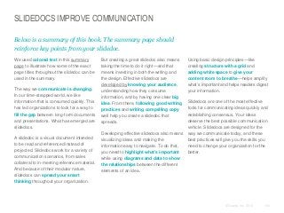 SLIDEDOCS IMPROVE COMMUNICATION
Below is a summary of this book. The summary page should
reinforce key points from your slidedoc.
​We used colored text in this summary
page to illustrate how some of the exact
page titles throughout the slidedoc can be
used in the summary.
​The way we communicate is changing.
In our time-strapped world, we like
information that is consumed quickly. This
has led organizations to look for a way to
fill the gap between long-form documents
and presentations. What has emerged are
slidedocs.
​A slidedoc is a visual document intended
to be read and referenced instead of
projected. Slidedocs work for a variety of
communication scenarios, from sales
collateral to in-meeting reference material.
And because of their modular nature,
slidedocs can spread your smart
thinking throughout your organization.

​But creating a great slidedoc also means
taking the time to do it right—and that
means investing in both the writing and
the design. Effective slidedocs are
developed by knowing your audience,
understanding how they consume
information, and by having one clear big
idea. From there, following good writing
practices and writing compelling copy
well help you create a slidedoc that
spreads.
​Developing effective slidedocs also means
visualizing ideas and making the
information easy to navigate. To do that,
you need to highlight what’s important
while using diagrams and data to show
the relationships between the different
elements of an idea.

Using basic design principles—like
creating structure with a grid and
adding white space to give your
content room to breathe—helps amplify
what’s important and helps readers digest
your information.
Slidedocs are one of the most effective
tools for communicating ideas quickly and
establishing consensus. Your ideas
deserve the best possible communication
vehicle. Slidedocs are designed for the
way we communicate today, and these
best practices will give you the skills you
need to change your organization for the
better.

© Duarte, Inc. 2014

163

 