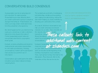 CONVERSATIONS BUILD CONSENSUS
​A presentation can be an amazing tool,
but only when it’s used correctly.
Presentations are most effective when
you need to persuade a group of people to
change their behavior. Presentations are
often a one-way street: information flows
from the presenter to the audience.
​But what happens when you need to bring
a group to consensus or make a decision
based on some shared information?
Formal presentations don’t allow for
enough back-and-forth to accomplish
these goals.
​Instead, consensus-building and decisionmaking events are perfect opportunities
for informed conversations, meaning
conversations in which all the participants
have access to a common set of
information.
​Conversations give participants the ability
to build on your ideas instead of simply
receiving them.

The verbal back-and-forth of challenging
and defending, resisting and accepting,
and creating and destructing, refines the
idea while helping you build credibility by
showing your command of the content.

SLIDE18: SIR RICHARD BRANSON INTERVIEW
SLIDE 26: SHERYL SANDBERG INTERVIEW
SLIDE 31: JEFF WEINER INTERVIEW

​As a result, informed conversations can
help you build consensus and erode
resistance to an idea. These benefits are
the reasons why several notable
executives, including Sir Richard Branson,
Sheryl Sandberg, and Jeff Weiner, have
called for an increased emphasis on
conversations.
​Instead of presenting, we’ve found that
everyone can get up to speed quickly if
you give them information beforehand, or
allow 10 minutes at the beginning of the
meeting for people to read a slidedoc.
Then, each person is fully informed for the
discussion. Plus, they can refer to the
materials as they discuss the issues.

© Duarte, Inc. 2014

17

 