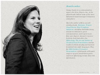 ​About the author:
​Nancy Duarte is a communication
expert. Her firm, Duarte, Inc., is the
global leader behind some of the most
influential visual messages in business
and culture.
​She is the author of three awardwinning books. Resonate: Present
Visual Stories That Transform
Audiences, identifies the hidden story
structures inherent in great
communication, and it spent more
than 300 days on Amazon’s top 100
business book bestsellers list.
Slide:ology: The Art and Science of
Creating Great Presentations teaches
readers to think visually and has been
translated into eight languages. Plus,
the HBR Guide to Persuasive
Presentations, a field guide with quick
ways to up your presentation game
and more effectively present data-rich
information.

© Duarte, Inc. 2014

171

 