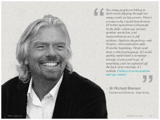 “

​Too many people are hiding in
dark rooms flipping through too
many words on big screens. There’s
a reason why I avoid boardrooms.
I’d rather spend time with people
‘in the field,’ where eye contact,
genuine conviction, and
trustworthiness are in full
evidence. Dyslexia shaped my—and
Virgin’s—communication style.
From the beginning, Virgin used
clear, ordinary language. If I could
quickly understand a campaign
concept, it was good to go. If
something can’t be explained off
the back of an envelope, it’s
rubbish. I believe in conversations
and eye contact.

– Sir Richard Branson
​

​Photo: virgin.com

”

Founder and Chairman, Virgin Group

© Duarte, Inc. 2014

18

 