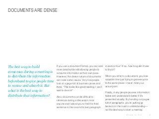 DOCUMENTS ARE DENSE

​The best way to build
consensus during a meeting is
to distribute the information
beforehand to give people time
to review and absorb it. But
what is the best way to
distribute that information?

​If you use a document format, you can add
more detail while still allowing people to
consume information at their own pace.
However, the dense nature of documents
can raise some issues. Very few people
look at a page full of business prose and
think, “This looks like great reading. I can’t
wait to dive in!”
​Also, documents can be difficult to
reference during a discussion. Has
anyone ever asked you to find the third
sentence in the second to last paragraph

​in section four? If so, how long did it take
to find it?
​When you refer to a document, you lose
valuable time just trying to get everyone
to the same place—never mind your
actual point.
​Finally, many people process information
faster and understand it better if it’s
presented visually. By handing out pages
full of paragraphs, you’re putting up
barriers on the road to understanding—
not the best way to start a meeting.
© Duarte, Inc. 2014

21

 