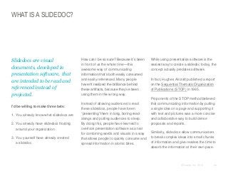 WHAT IS A SLIDEDOC?

​Slidedocs are visual
documents, developed in
presentation software, that
are intended to be read and
referenced instead of
projected.
​I’d be willing to make three bets:
​1. You already know what slidedocs are
​2. You already have slidedocs floating
around your organization
​3. You yourself have already created
a slidedoc

​How can I be so sure? Because it’s been
in front of us the whole time—this
awesome way of communicating
information that’s both easily consumed
and easily referenced. Many people
haven’t realized the brilliance behind
these artifacts, because they’ve been
using them in the wrong way.

​Instead of allowing audiences to read
these slidedocs, people have been
“presenting” them in long, boring readalongs and putting audiences to sleep.
By doing this, people have learned to
overlook presentation software as a tool
for combining words and visuals in a way
that allows people to quickly consume and
spread information in atomic bites.

​While using presentation software is the
easiest way to create a slidedoc today, the
concept actually predates software.
In fact, Hughes Aircraft published a report
on the Sequential Thematic Organization
of Publications (STOP) in 1965.
​Proponents of the STOP method believed
that communicating information by putting
a single idea on a page and supporting it
with text and pictures was a more concise
and collaborative way to build dense
proposals and reports.
​Similarly, slidedocs allow communicators
to break complex ideas into small chunks
of information and give readers the time to
absorb the information at their own pace.

© Duarte, Inc. 2014

24

 