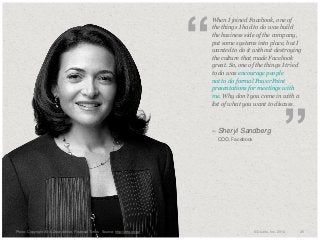 “

​When I joined Facebook, one of
the things I had to do was build
the business side of the company,
put some systems into place, but I
wanted to do it without destroying
the culture that made Facebook
great. So, one of the things I tried
to do was encourage people
not to do formal PowerPoint
presentations for meetings with
me. Why don’t you come in with a
list of what you want to discuss.

– Sheryl Sandberg
​

​Photo: Copyright 2010 Drew Altizer, Financial Times Source: http://drte.co/pz

COO, Facebook

”

© Duarte, Inc. 2014

26

 