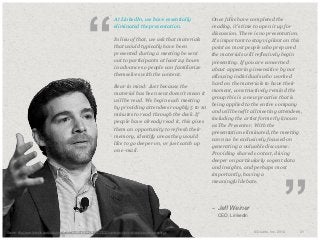 “

​At LinkedIn, we have essentially
eliminated the presentation.
​In lieu of that, we ask that materials
that would typically have been
presented during a meeting be sent
out to participants at least 24 hours
in advance so people can familiarize
themselves with the content.

​Once folks have completed the
reading, it's time to open it up for
discussion. There is no presentation.
It's important to stay vigilant on this
point as most people who prepared
the materials will reflexively begin
presenting. If you are concerned
about appearing insensitive by not
allowing individuals who worked
hard on the materials to have their
moment, constructively remind the
group this is a new practice that is
being applied to the entire company
and will benefit all meeting attendees,
including the artist formerly known
as The Presenter. With the
presentation eliminated, the meeting
can now be exclusively focused on
generating a valuable discourse:
Providing shared context, diving
deeper on particularly cogent data
and insights, and perhaps most
importantly, having a
meaningful debate.

​Bear in mind: Just because the
material has been sent doesn't mean it
will be read. We begin each meeting
by providing attendees roughly 5 to 10
minutes to read through the deck. If
people have already read it, this gives
them an opportunity to refresh their
memory, identify areas they would
like to go deeper on, or just catch up
on e-mail.

– Jeff Weiner
​
​Photo: Copyright
Source: http://www.linkedin.com/today/post/article/20130701022638-22330283-a-simple-rule-to-eliminate-useless-meetings

CEO, LinkedIn

”

© Duarte, Inc. 2014

31

 