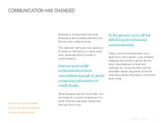 COMMUNICATION HAS CHANGED

​Business is moving faster than ever.
Employees are constantly asked to do a
little bit more, a little bit faster.
​This obsession with pace has caused us
to weed out inefficiency on nearly every
level, especially when it comes to
communication.

​Internet and mobile
communications have
reconditioned people to prefer
consuming information in
small chunks.

 LINK: PICTORIAL LEARNING

​In the process, we’ve all but
killed long-form business
communications.
​Today, content not boiled down to its
essence is a time-waster. Long, detailed,
multipage documents of prose take too
long to read between e-mails and
meetings. So, we ignore them until our
schedules allow a long block of time for
consuming dense information—if that time
ever comes.

​Short blog posts get the most traffic. You
can barely fit a couple of sentences in a
tweet. And text messages usually only
take up a line or two.

 LINK: MULTIMEDIA LEARNING
 LINK: SCIENTIFIC STUDY
© Duarte, Inc. 2014

4

 