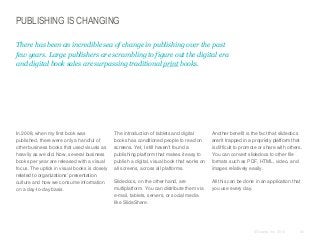PUBLISHING IS CHANGING
There has been an incredible sea of change in publishing over the past
few years. Large publishers are scrambling to figure out the digital era
and digital book sales are surpassing traditional print books.

​In 2008, when my first book was
published, there were only a handful of
other business books that used visuals as
heavily as we did. Now, several business
books per year are released with a visual
focus. The uptick in visual books is closely
related to organizations’ presentation
culture and how we consume information
on a day-to-day basis.

​The introduction of tablets and digital
books has conditioned people to read on
screens. Yet, I still haven’t found a
publishing platform that makes it easy to
publish a digital, visual book that works on
all screens, across all platforms.

​Another benefit is the fact that slidedocs
aren’t trapped in a propriety platform that
is difficult to promote or share with others.
You can convert slidedocs to other file
formats such as PDF, HTML, video, and
images relatively easily.

​Slidedocs, on the other hand, are
multiplatform. You can distribute them via
e-mail, tablets, servers, or social media
like SlideShare.

​All this can be done in an application that
you use every day.

© Duarte, Inc. 2014

40

 