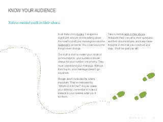 KNOW YOUR AUDIENCE
Take a mental walk in their shoes.
​In all three of my books, I’ve spent a
significant amount of time talking about
the need to craft your message around the
audience’s concerns. You could say some
things never change.

​Take a mental walk in their shoes.
Anticipate their concerns, their questions,
and their circumstances, and keep those
thoughts in mind as you construct your
copy. You’ll be glad you did.

​The truth is that no matter your mode of
communication, your audience should
always be your number one priority. They
must understand your message. Without
their buy-in, your message doesn’t go
anywhere.
​People aren’t motivated by what’s
important. They’re motivated by
“What’s in it for me?” As you create
your slidedoc, remember to make it
evident to your readers what’s in it
for them.

© Duarte, Inc. 2014

43

 