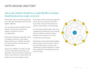 UNITE AROUND ONE POINT
Just as your slidedoc should have a single Big Idea, each page
should also focus on a single, core point.
​Putting each idea on a single page allows
you to eliminate distractions and focus the
reader’s attention.
​The one-idea-per-slide mentality will also
keep you focused as you write your
slidedoc and prevent you from
overelaborating.
​Presentation software is especially useful
for keeping you honest in that regard.
Begin authoring your slidedoc by putting
your ideas for topics and subtopics on
individual slides.
​Once you’ve settled on a certain number
of topics, these ideas will become your
page titles. As you develop the supporting
content, use the title as a litmus test to tell
whether or not you’re staying on topic.

​If you find yourself crowding the page with
words, then you may have strayed off
topic. Either edit your material down or
create a new subtopic on another page.
​If you do create another page, make sure
it supports the overall point you’re making
with your slidedoc and that it really is
relevant to your audience. If not, the
content may be extraneous.

​Remember, it’s less about demonstrating
what you know, and more about making
the information easy to consume and
understand. Curb the temptation to create
a full explanation of everything you know
about the topic.

© Duarte, Inc. 2014

45

 