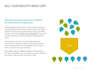 SELL YOUR IDEA WITH GREAT COPY

​Now that you know when to use a slidedoc,
let’s look at how to compose one.
​Writing a slidedoc doesn’t mean you have license to transcribe
every thought that comes into your head. No matter the medium,
effective communication requires planning, thought, and skillful
execution. That means dusting off the writing skills that you might
have set aside while you were cranking out fragmented bullet
points.

​Sound like more work? After all, those bullet points were
relatively easy to squeeze out. But if you are taking the time to
communicate your idea in the best possible format, it makes
sense to maximize the use of that format.

Filter

​Don’t assume that your readers will follow your lead because
your idea is important to you. Use words and visuals to explain to
your audience why your idea is important to them.

© Duarte, Inc. 2014

47

 
