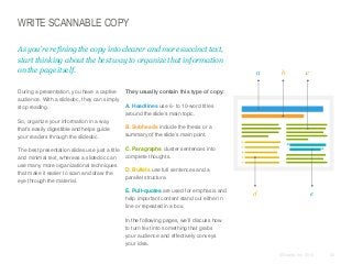 WRITE SCANNABLE COPY
As you’re refining the copy into clearer and more succinct text,
start thinking about the best way to organize that information
on the page itself.
​During a presentation, you have a captive
audience. With a slidedoc, they can simply
stop reading.
​So, organize your information in a way
that’s easily digestible and helps guide
your readers through the slidedoc.
​The best presentation slides use just a title
and minimal text, whereas a slidedoc can
use many more organizational techniques
that make it easier to scan and draw the
eye through the material.

a

b

c

​They usually contain this type of copy:
​A. Headlines use 6- to 10-word titles
around the slide’s main topic.
​B. Subheads include the thesis or a
summary of the slide’s main point.
​C. Paragraphs cluster sentences into
complete thoughts.

​D. Bullets use full sentences and a
parallel structure.
​E. Pull-quotes are used for emphasis and
help important content stand out either in
line or repeated in a box.

d

e

​In the following pages, we’ll discuss how
to turn text into something that grabs
your audience and effectively conveys
your idea.
© Duarte, Inc. 2014

52

 