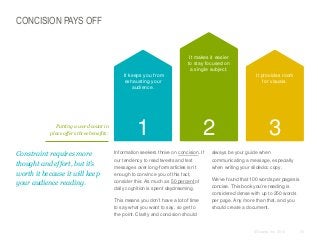 CONCISION PAYS OFF

It makes it easier
to stay focused on
a single subject.
It keeps you from
exhausting your
audience.

Putting a word count in
place offers three benefits:

​Constraint requires more
thought and effort, but it’s
worth it because it will keep
your audience reading.

1

It provides room
for visuals.

2

​Information seekers thrive on concision. If
our tendency to read tweets and text
messages over long-form articles isn’t
enough to convince you of this fact,
consider this: As much as 50 percent of
daily cognition is spent daydreaming.
​This means you don’t have a lot of time
to say what you want to say, so get to
the point. Clarity and concision should

3

​always be your guide when
communicating a message, especially
when writing your slidedoc copy.
​We’ve found that 100 words per pages is
concise. This book you’re reading is
considered dense with up to 250 words
per page. Any more than that, and you
should create a document.

© Duarte, Inc. 2014

53

 