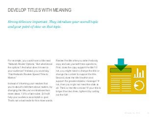 DEVELOP TITLES WITH MEANING
Strong titles are important. They introduce your overall topic
and your point of view on that topic.

​For example, you could have a title read
“Network Router Options.” But what about
the options? And what does it mean to
your audience? Instead, you could say,
“Fast Network Routers Speed Time to
Market.”
​Instead of informing your readers that
you’re about to tell them about routers, by
changing the title you’ve introduced two
more ideas: 1) It’s a fast router. 2) It will
help your audience accomplish a goal.
That’s not a bad trade for five more words.

​Review the title after you write the body
copy and ask yourself three questions.
First, does the copy support the title? If
not, you might need to change the title or
change the content to support the title.
Second, does the title fit within and
support the greater slidedoc message? If
not, then you might not need the slide at
all. Third, is the title concise? If your title is
longer than two lines, tighten it by cutting
out the fluff.

© Duarte, Inc. 2014

54

 
