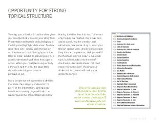 OPPORTUNITY FOR STRONG
TOPICAL STRUCTURE

​Viewing your slidedoc in outline view gives
you an opportunity to audit your story flow.
Presentation software’s default display is
the left panel highlight slide view. To view
slide titles only, simply click the tab for
outline view and read through your slide
titles in order. Each title should give you a
good understanding of what that page is
about. When you read them sequentially,
if they are written well, the page titles
should make a logical case or
persuasive arc.
​Many people write fragmented slide titles
that state the category, instead of the
point, of the information. Writing clear
headlines on every page will help the
reader guess the content that will follow.

​Having the titles flow into each other not
only helps your readers, but it can also
assist you during the creation and
refinement processes. As you read your
titles in outline view, check to make sure
they form a complete arc. Ask yourself if
the thematic intent is clear. Does each
topic build naturally onto the next?
Are there subordinate ideas that don’t
need their own slide? Viewing your
slides in this context will make your
content stronger.

This is the actual screen
shot of outline view for this
book. Note how the titles
create a sense of what you’ll
learn and hang together to
create structure.

© Duarte, Inc. 2014

55

 
