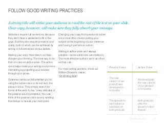 FOLLOW GOOD WRITING PRACTICES
A strong title will entice your audience to read the rest of the text on your slide.
Clear copy, however, will make sure they fully absorb your message.
​Slidedocs require full sentences, because
they don’t have a presenter to fill in the
gaps. But they also require precision and
clarity, both of which can be achieved by
writing in full sentences versus bullets.
​Making your copy more direct can help
sharpen your thinking. The best way to do
that is to use an active voice. The active
voice helps make your writing sound more
interesting by propelling your readers
through your prose.
​Grammar nerds can tell whether you’re
using the active voice or its evil twin, the
passive voice. They simply search for
forms of the verb “to be,” a key indicator of
the passive voice’s presence. You can
think of the passive voice as any wording
that delays or avoids your main point.

​Changing your copy from passive to active
voice most often means putting your
subject at the beginning of your sentence
and having it perform an action.
​Writing in active voice isn’t always
possible—some sentences are stubborn.
The most effective authors use it as often
as they can.
​For more writing pointers, check out
William Zinsser’s classic,
“On Writing Well”.

Passive Voice

Active Voice

The new
version of our
product was
developed in
9 months.

We developed
the new version
of our product
in 9 months.

The speech-totext feature is
available on
both products.

Both products
offer the
speech-to-text
feature.

© Duarte, Inc. 2014

57

 