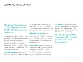 WRITE COMPELLING COPY

​The slidedoc format gives you
a higher word count than a
traditional slide, but less than
a document.
​By writing full paragraphs, you have room
to craft more compelling, persuasive copy.
This is imperative since, without a
presenter, your copy and visuals are the
only thing guiding the audience through
the slidedoc. That said, a slidedoc doesn’t
have to be boring or ineffectual—here are
a few ways to avoid that:
​Use emotional appeal: Business copy
tends to be cold and factual. But decisions

​are made from the gut before they are
rationalized. Incorporate emotive visuals,
shocking statistics, and stories that create
an emotional response in the reader.
​Make benefits explicit: Before a
reader will get on board with what
you’re proposing, they need to see what’s
in it for them. Make it clear what reward
they will receive if they take the risk of
aligning with you.

​Use analogies: People respond when
they can identify things as either similar or
different from their perspective. Using
analogies to compare the similarities and
differences aids understanding.

​This type of language helps
people rationalize, remember
your ideas, and make
decisions easier.

​Cite examples: Show readers examples
of times when others in a similar situation
made a decision to align with your
perspective and had a successful
outcome. Case studies and proof help
people through their decision process.

© Duarte, Inc. 2014

58

 
