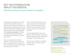 EDIT THE EXTRANEOUS AND
AMPLIFY THE ESSENTIAL
Think about what you want your slidedoc to accomplish.

​Cutting down your slidedoc's text can be
one of the most liberating steps of the
entire process—and the most difficult. It is
painful to delete something you spent a lot
of time creating. And it’s tempting to justify
keeping everything to avoid what writers
call “murdering your darlings.” Thinking
about what you want your slidedoc to
accomplish helps motivate you to refine
your content.
​First, you want people to read your
slidedoc—not skim, read. In order to do
that you must keep it short. Second, you
want to maintain control over what readers
take away from your slidedoc.

​The more content you have, the more
choice readers have over the bits and
pieces to which they choose to pay
attention. By narrowing the number of
choices, you have more control over
their focus.
​So, when tightening the copy in your
slidedoc, think to yourself, “Is this one of
the main points that I want my readers to
take away?” If not, get out your ax.
​You can see an example of a passage
trimmed down to its essence on the
following page.
Review your document,
highlight the main points to
keep, then cut the rest.
© Duarte, Inc. 2014

59

 