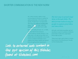 SHORTER COMMUNICATION IS THE NEW NORM

​As a result, shorter, tighter, visual
communication is the go-to method for
getting everybody on the same page
quickly. People learn concepts better
when they see pictures combined with
prose. Therefore, visual media like
presentations are used more readily.

​The best way to spread visual
ideas is through slides. The
slide format makes it easy for
people to capture great ideas
and share them.

​Since first starting Duarte, Inc. in 1988,
I’ve watched this trend toward
communicating visually intensify. In our
early years, we cleaned up slides from
people who were desperate not so much
to give a verbal presentation, but to
express their ideas visually and spread
them throughout their organization.

​At Duarte, we’d often see slides we had
visualized reused in hundreds of different
presentations within the organization.
Great slides spread.
​These short, tight, atomic bites of content
have become the default way of visually
communicating ideas.

© Duarte, Inc. 2014

6

 