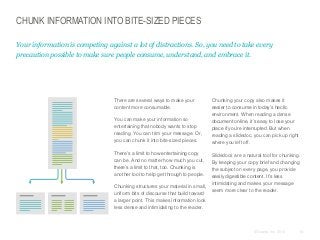 CHUNK INFORMATION INTO BITE-SIZED PIECES
Your information is competing against a lot of distractions. So, you need to take every
precaution possible to make sure people consume, understand, and embrace it.

​There are several ways to make your
content more consumable.
​You can make your information so
entertaining that nobody wants to stop
reading. You can trim your message. Or,
you can chunk it into bite-sized pieces.
​There’s a limit to how entertaining copy
can be. And no matter how much you cut,
there’s a limit to that, too. Chunking is
another tool to help get through to people.
​Chunking structures your material in small,
uniform bits of discourse that build toward
a larger point. This makes information look
less dense and intimidating to the reader.

​Chunking your copy also makes it
easier to consume in today’s hectic
environment. When reading a dense
document online, it’s easy to lose your
place if you’re interrupted. But when
reading a slidedoc, you can pick up right
where you left off.
​Slidedocs are a natural tool for chunking.
By keeping your copy brief and changing
the subject on every page, you provide
easily digestible content. It’s less
intimidating and makes your message
seem more clear to the reader.

© Duarte, Inc. 2014

61

 