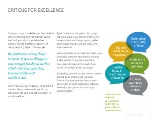CRITIQUE FOR EXCELLENCE

​Once you have a draft that you’re satisfied
with, it’s time for another critique. Don’t
wait until your draft is polished and
perfect. Accept that the rough draft of
nearly anything is just that—rough.

​Again, slidedocs are perfect for group
editing because you can lay them out in
an open area and the group can gather
around and discuss various ideas and
improvements.

​By putting an early draft
in front of your colleagues,
you can get feedback earlier,
which will help you stay
focused and avoid
rabbit trails.

​With each slide as an individual topic, you
can easily alter the structure by moving
slides around. If you were to post a
document of prose on the wall, there
would be multiple points per page.

​Their input can also help you jump difficult
hurdles, like an awkward transition, a
particularly difficult concept to explain, or
a dull headline.

​Subjecting yourself to peer review can be
painful, but it offers great rewards.
Embracing other perspectives of your
work helps it reach a broader audience,
and helps you grow into a stronger
communicator.

Suggest
areas to cut
information

Look for
flaws in
reasoning or
execution

Strengthen
the quality
of titles

Validate the
structure
and flow

Improve
examples,
phrases,
or data

Here are some
ways the
group might
help improve
your slidedoc.
© Duarte, Inc. 2014

68

 
