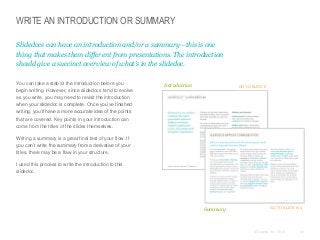 WRITE AN INTRODUCTION OR SUMMARY
Slidedocs can have an introduction and/or a summary—this is one
thing that makes them different from presentations. The introduction
should give a succinct overview of what’s in the slidedoc.
​You can take a stab at the introduction before you
begin writing. However, since slidedocs tend to evolve
as you write, you may need to revisit the introduction
when your slidedoc is complete. Once you’ve finished
writing, you’ll have a more accurate idea of the points
that are covered. Key points in your introduction can
come from the titles of the slides themselves.

Introduction

GO TO SLIDE 8

​Writing a summary is a great final test of your flow. If
you can’t write the summary from a derivative of your
titles, there may be a flaw in your structure.
​I used this process to write the introduction to this
slidedoc.

Summary

GO TO SLIDE 164

© Duarte, Inc. 2014

69

 