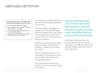 USERS NEED A BETTER WAY

​We’ve all seen the slide to the left. Worse
yet, we’ve all had this slide presented to
us at one time.
​These odd, projected misdeeds are
probably one of the most hated digital
artifacts in business today. They’re hated
because they fail to accomplish their
purpose, which is to communicate ideas
clearly and effectively.

​But there’s a reason behind why people
make these slides. First, the default
templates in PowerPoint® encourage
their creation.

​Programs like PowerPoint®
were created to make slide
presentations, so users feel
they need to project what they
create. Many files should not
be projected, but read instead.
​Lovely sparse slides are perfect as a
visual aid when presenting. However, in
many cases, your audience would be best
served by creating a document—but not
just any document.

​Second, presentation software is the
easiest way to combine text and visuals,
so it has become the default visual
communication platform.
​Third, people need their ideas to be
understood on their own without the help
of a presenter.
​PowerPoint® is a registered trademark of Microsoft Corporation. All rights reserved.

© Duarte, Inc. 2014

7

 