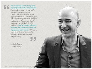 “

​The traditional kind of corporate
meeting starts with a presentation.
Somebody gets up in front of the
room and presents with a
PowerPoint presentation, some
type of slide show. In our view, you
get very little information, you get
bullet points. This is easy for the
presenter, but difficult for the
audience. And so instead, all of our
meetings are structured around a
6-page narrative memo. When you
have to write your ideas out in
complete sentences, it forces
deeper clarity.

– Jeff Bezos
​

CEO, Amazon

”

​Photo: Copyright 2010 Steve Jurvetson Source: http://drte.co/qa

© Duarte, Inc. 2014

70

 