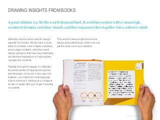 DRAWING INSIGHTS FROM BOOKS
A great slidedoc is a bit like a well-designed book. It combines content with a visual style,
consistent formats, and clear visuals, and then sequences them together into a cohesive whole.

​Slidedocs borrow some specific design
aspects from books. Books have a cover,
table of contents, clear chapter indicators,
prose, page numbers, and other small
design decisions that have big information
architecture implications to help readers
navigate the contents.

​This section takes insights from book
design and publishing to make sure you
get the most out of your slidedoc.

​Flipping through the pages of a slidedoc
should be similar to flipping through the
printed pages of a book. In the case of a
slidedoc, you might turn a printed page,
click to advance if reading on a computer
screen or swipe with your finger if reading
on a tablet.

© Duarte, Inc. 2014

72

 