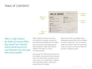 TABLE OF CONTENTS
Content
linking
Section
heads
Section
names

Page
numbers

​When a reader looks at
the Table of Contents (TOC),
they should “get” what the
book is about and want to
read it based on how the page
titles string together.

​When readers are trying to consume
information for a purpose, they want to
know what they’re getting into. In fictional
prose, it’s great to build suspense and
have surprises and plot twists. But it’s
different if the goal is to convey
information quickly.

​Above is the TOC for a slidedoc about
endangered species. More of this slidedoc
is shown on page (74). You can see how
readers get the gist of what the document
is about, so they can choose to read it all
or jump to a specific section.

​Even though the TOC will be at the front of
the slidedoc, it should be the last thing you
write. The TOC will be a derivative of your
outline view in your presentation software.
Don’t add page numbers until you are
certain they won’t change.
© Duarte, Inc. 2014

76

 