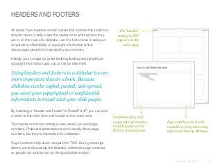 HEADERS AND FOOTERS
All books have headers and/or footers that indicate the section or
chapter name to help orient the reader as to what section they
are in. In the case of a slidedoc, use the footer area to add your
corporate confidentiality or copyright information which
discourages people from spreading your secrets.

The “header”
setting in PPT
appears on the
notes page

Having your company’s great thinking floating around without
copyright information puts you at risk for idea theft.

Using headers and footers in a slidedoc is even
more important than in a book. Because
slidedocs can be copied, pasted, and spread,
you want your copyrighted or confidential
information to travel with your slide pages.
By inserting a “Header and Footer” in PowerPoint®, you can add
a footer to the slide view and header to the notes view.

The header and footer setting is also where you add page
numbers. Projected presentations don’t usually show page
numbers, but they’re imperative for a slidedoc.

Confidentiality and
copyright information
should appear at the
bottom of every page

Page numbers need to be
readable so they are easily
referenced during dialogue

Page numbers help users navigate the TOC. During meetings
where you’re discussing the slidedoc, reference page numbers
so people can quickly turn to the appropriate section.
© Duarte, Inc. 2014

78

 