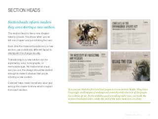 SECTION HEADS
Section heads inform readers
they are entering a new section.
​The section head is like a new chapter
head in a book. You know when you’ve
left one chapter and are entering the next.
​Each time the material transitions to a new
section, use a distinctly different layout to
distinguish the change visually.
​Transitioning to a new section can be
signified by color, bold graphic, or
memorable type. No matter what visual
cue you use, the design should be distinct
enough to make it obvious that you’re
entering a new section.
​Contrast helps make transitions clear and
sets up the reader to know what to expect
from each section.

You can see that the first and last pages serve as section heads. They have
large type and images of endangered animals while the rest of the pages
have dense prose. In the slidedoc you’re reading right now, we made the
section heads full color, while the rest of the information is on white.

© Duarte, Inc. 2014

79

 