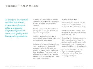 SLIDEDOCS™: A NEW MEDIUM

​It’s time for a new medium—
a medium that retains
presentation software’s
ability to seamlessly
integrate graphics and
words—and quickly travel
throughout organizations.

​A slidedoc is a document created using
presentation software, where visuals and
words unite to illustrate one clear point
per page.
​The result is a medium that can be read
and digested more quickly than either a
document or a presentation.
​Slidedocs are meant to be printed or
distributed and read on screen without the
accompaniment of a presenter.
​My books so far have advised people on
how to create sparse, highly visual
presentations. So, it might come as a
surprise to hear me support another use
for slide software. We’ve been creating
slidedocs for the past 25 years because
they help quickly spread our clients’ ideas
around their organizations.

​Slidedocs™ is a trademark of Duarte Press LLC. All rights reserved.

​Slidedocs work because:
​Uniform format of a slide encourages
clear, succinct articulation and
visualization of concepts on one page.
​Editable nature allows it to be a living
document that is collaborative and can
can evolve over time.
​Overarching view allows you to see the
whole, instead of only the parts. By
working in outline or slide sorter mode,
you can see the entire message and
structure in addition to individual pages.
​Spreadability allows the smartest
pages to spread throughout an
organization. Great slidedocs are
reused again and again.

© Duarte, Inc. 2014

8

 