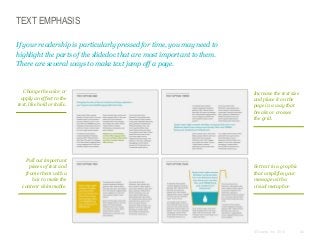 TEXT EMPHASIS
If your readership is particularly pressed for time, you may need to
highlight the parts of the slidedoc that are most important to them.
There are several ways to make text jump off a page.

Change the color or
apply an effect to the
text, like bold or italic.

Pull out important
pieces of text and
frame them with a
box to make the
content skimmable.

Increase the text size
and place it on the
page in a way that
breaks or crosses
the grid.

Set text in a graphic
that amplifies your
message with a
visual metaphor.

© Duarte, Inc. 2014

82

 