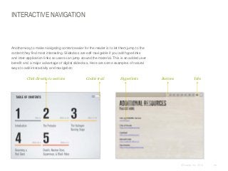 INTERACTIVE NAVIGATION

​Another way to make navigating content easier for the reader is to let them jump to the
content they find most interesting. Slidedocs are self-navigable if you add hyperlinks
and inter-application links so users can jump around the material. This is an added user
benefit and a major advantage of digital slidedocs. Here are some examples of natural
ways to add interactivity and navigation:
​Click directly to sections

​Cookie trail

​Hyperlinks

​Buttons

​Tabs

© Duarte, Inc. 2014

84

 