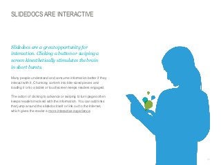 SLIDEDOCS ARE INTERACTIVE

​Slidedocs are a great opportunity for
interaction. Clicking a button or swiping a
screen kinesthetically stimulates the brain
in short bursts.
​Many people understand and consume information better if they
interact with it. Chunking content into bite-sized pieces and
loading it onto a tablet or touchscreen keeps readers engaged.

​The action of clicking to advance or swiping to turn pages often
keeps readers involved with the information. You can add links
that jump around the slidedoc itself or link out to the Internet,
which gives the reader a more interactive experience.

© Duarte, Inc. 2014

86

 
