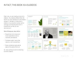 IN FACT, THIS BOOK IS A SLIDEDOC

​Right now, you are reading a long-form
slidedoc. It’s probably different than the
last file you saw developed in presentation
software. I decided to model what a
slidedoc is by using the medium as the
message and releasing this book in
PowerPoint® so that you can
deconstruct it.
​Some things you may notice:

• Pages have more copy and
visual explanations than a
cinematic presentation
• Template system uses grids,
columns, and full sentences
• Dense analytical explanations
appear throughout the book
So, enjoy poking around and learning
from this slidedoc.

© Duarte, Inc. 2014

9

 