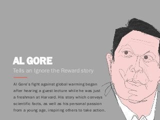 AL GORE
Al Gore’s fight against global warming began
after hearing a guest lecture while he was just
a freshman at Harvard. His story which conveys
scientific facts, as well as his personal passion
from a young age, inspiring others to take action.
Tells an Ignore the Reward story
 