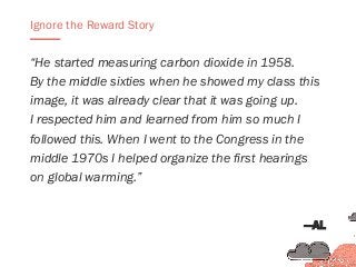 “He started measuring carbon dioxide in 1958.
By the middle sixties when he showed my class this
image, it was already clear that it was going up.
I respected him and learned from him so much I
followed this. When I went to the Congress in the
middle 1970s I helped organize the first hearings
on global warming.”
Ignore the Reward Story
—AL
 