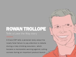 ROWAN TROLLOPE
A Cisco EVP tells a personal story about his
nearly fatal failure to pay attention to details
during a risky climbing excursion, which
became a memorable warning against cutting
corners during an important product launch.
Tells a Lose the Way story
 