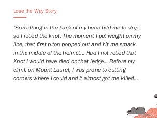 “Something in the back of my head told me to stop
so I retied the knot. The moment I put weight on my
line, that first piton popped out and hit me smack
in the middle of the helmet… Had I not retied that
Knot I would have died on that ledge… Before my
climb on Mount Laurel, I was prone to cutting
corners where I could and it almost got me killed…
Lose the Way Story
 