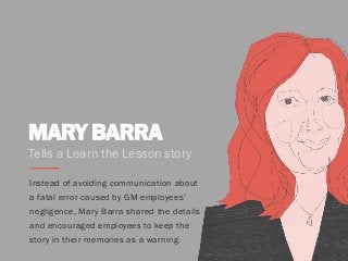 MARY BARRA
Tells a Learn the Lesson story
Instead of avoiding communication about
a fatal error caused by GM employees’
negligence, Mary Barra shared the details
and encouraged employees to keep the
story in their memories as a warning.
 