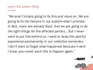 “We aren’t simply going to fix this and move on. We are
going to fix the failures in our system—that I promise.
In fact, many are already fixed. And we are going to do
the right things for the affected parties… But I never
want to put this behind us. I want to keep this painful
experience permanently in our collective memories.
I don’t want to forget what happened because I—and
I know you—never want this to happen again.”
Learn the Lesson Story
—MARY
 