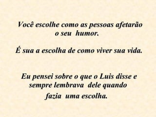    Você escolhe como as pessoas afetarão o seu  humor.     É sua a escolha de como viver sua vida.     Eu pensei sobre o que o Luis disse e sempre lembrava  dele quando fazia  uma escolha.   