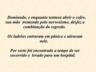     Dominado, e enquanto tentava abrir o cofre, sua mão  tremendo pelo nervosismo, desfez a combinação do segredo.    Os ladrões entraram em pânico e atiraram nele.  Por sorte foi encontrado a tempo de ser socorrido e  levado para um hospital .  