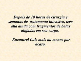 Depois de 18 horas de cirurgia e semanas de  tratamento intensivo, teve alta ainda com fragmentos de balas alojadas em seu corpo.     Encontrei Luis mais ou menos por acaso. 