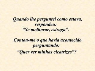 Quando lhe perguntei como estava, respondeu:  “Se melhorar, estraga”.  Contou-me o que havia acontecido perguntando:  “Quer ver minhas cicatrizes”?   