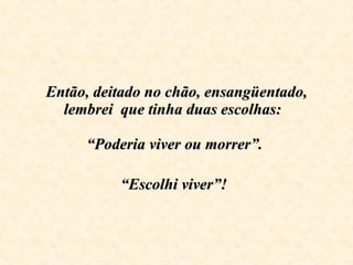Então, deitado no chão, ensangüentado, lembrei  que tinha duas escolhas:    “Poderia viver ou morrer”.  “Escolhi viver”!   